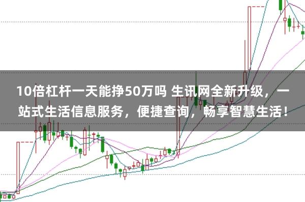 10倍杠杆一天能挣50万吗 生讯网全新升级,一站式生活信息服务,便捷查询,畅享智慧生活!