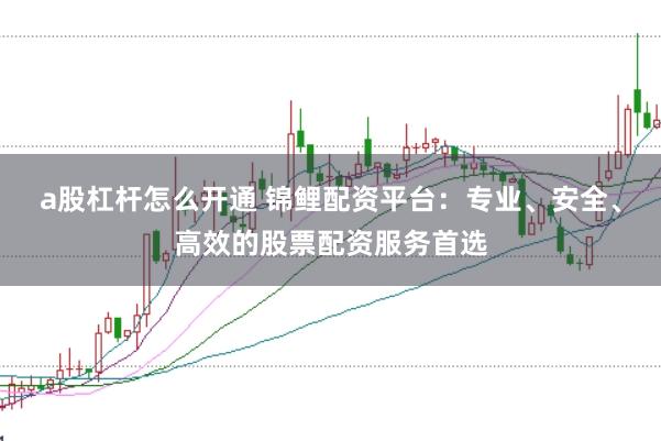 a股杠杆怎么开通 锦鲤配资平台：专业、安全、高效的股票配资服务首选