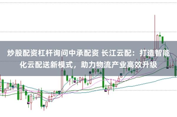 炒股配资杠杆询问中承配资 长江云配:打造智能化云配送新模式,助力物流产业高效升级