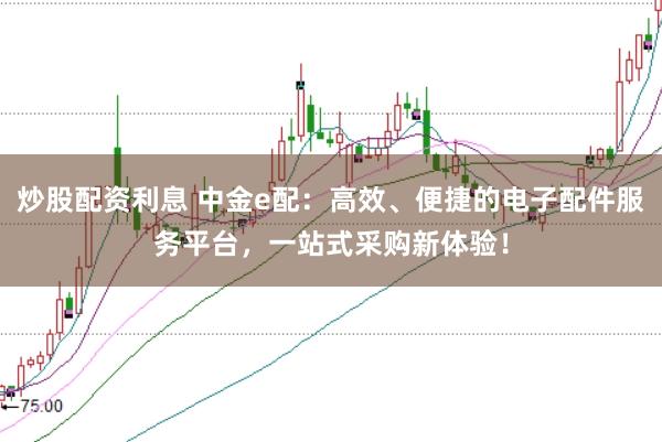 炒股配资利息 中金e配:高效、便捷的电子配件服务平台,一站式采购新体验!