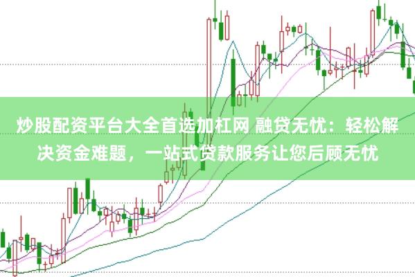 炒股配资平台大全首选加杠网 融贷无忧：轻松解决资金难题，一站式贷款服务让您后顾无忧