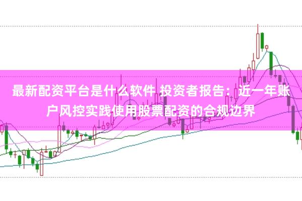 最新配资平台是什么软件 投资者报告:近一年账户风控实践使用股票配资的合规边界